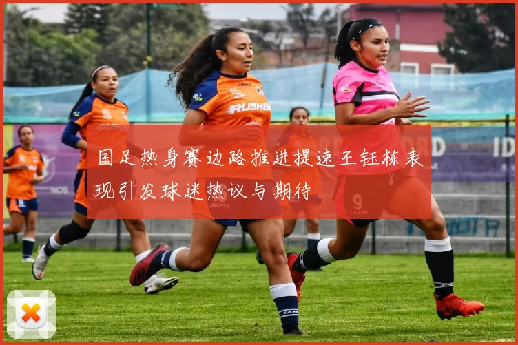 国足热身赛边路推进提速王钰栋表现引发球迷热议与期待