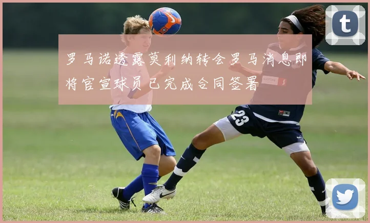 罗马诺透露莫利纳转会罗马消息即将官宣球员已完成合同签署