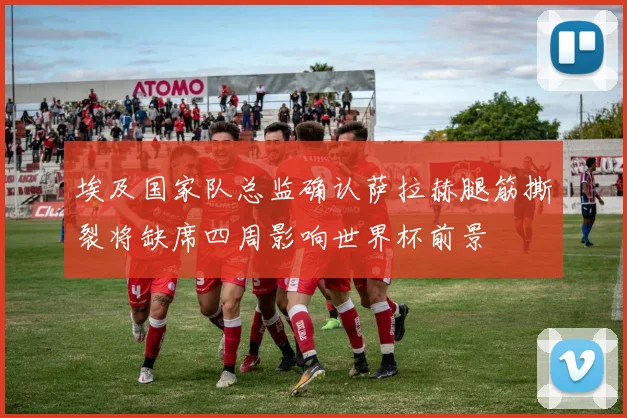 埃及国家队总监确认萨拉赫腿筋撕裂将缺席四周影响世界杯前景