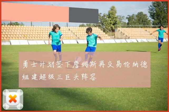 勇士计划签下詹姆斯再交易伦纳德组建超级三巨头阵容