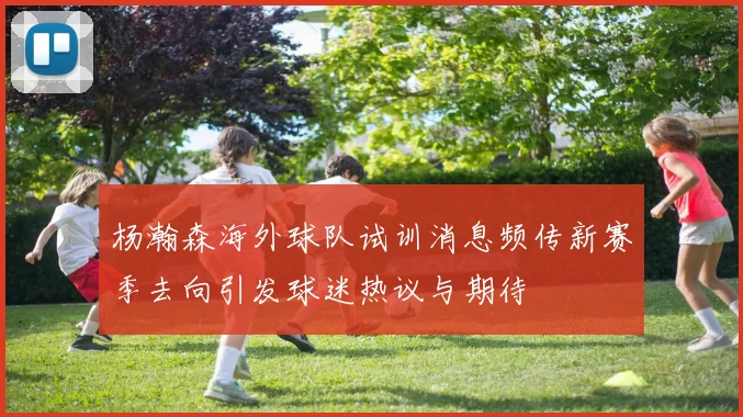 杨瀚森海外球队试训消息频传新赛季去向引发球迷热议与期待