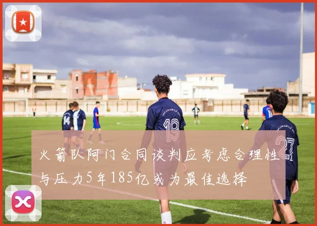 火箭队阿门合同谈判应考虑合理性与压力5年185亿或为最佳选择