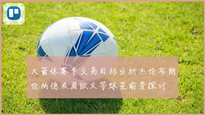 火箭休赛季交易目标分析杰伦布朗伦纳德浓眉欧文等球星前景探讨