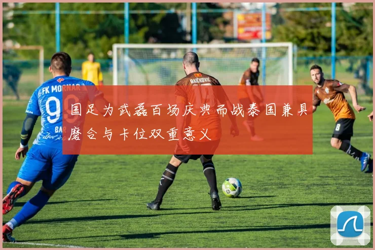 国足为武磊百场庆典而战泰国兼具磨合与卡位双重意义