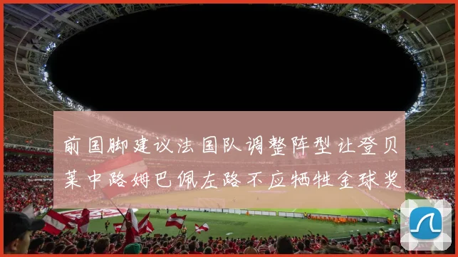 前国脚建议法国队调整阵型让登贝莱中路姆巴佩左路不应牺牲金球奖得主