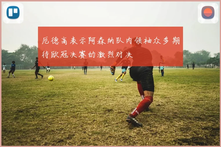 厄德高表示阿森纳队内领袖众多期待欧冠决赛的激烈对决