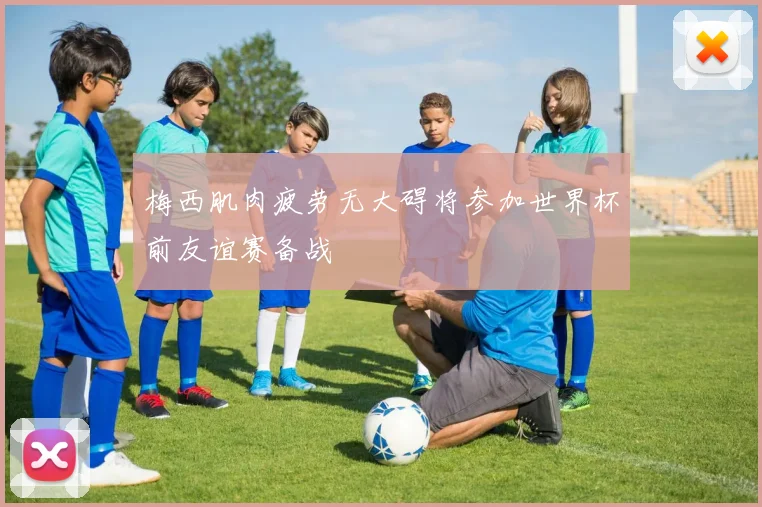 梅西肌肉疲劳无大碍将参加世界杯前友谊赛备战