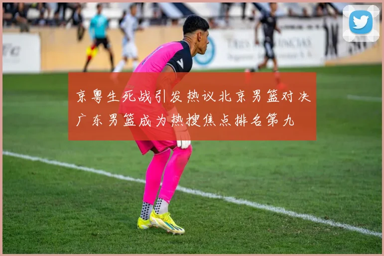 京粤生死战引发热议北京男篮对决广东男篮成为热搜焦点排名第九