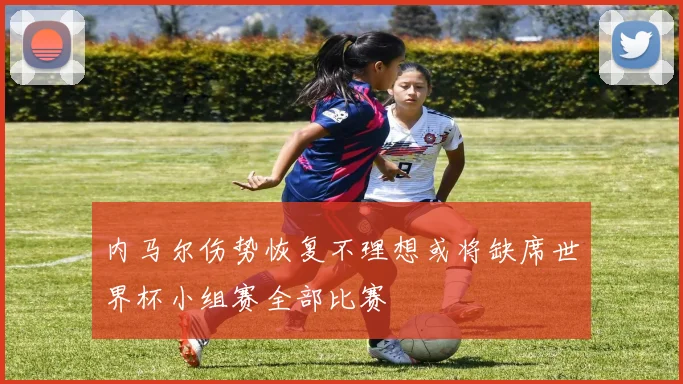 内马尔伤势恢复不理想或将缺席世界杯小组赛全部比赛