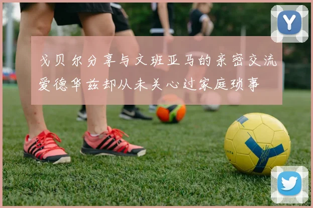 戈贝尔分享与文班亚马的亲密交流爱德华兹却从未关心过家庭琐事