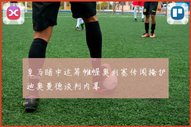 皇马暗中运筹帷幄奥利塞传闻掩护迪奥曼德谈判内幕