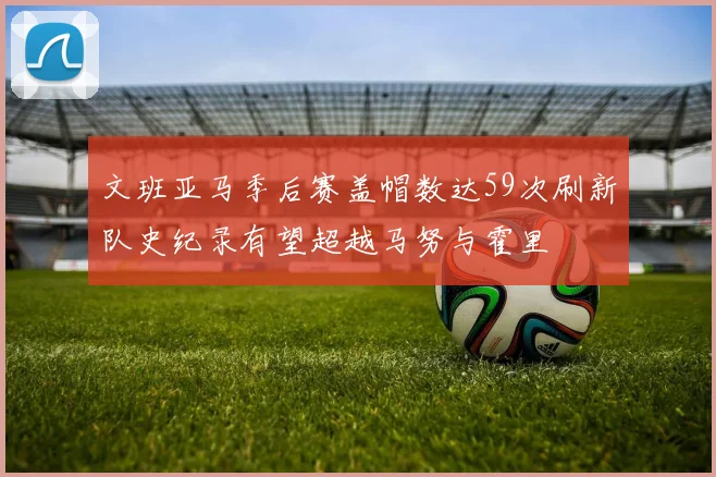 文班亚马季后赛盖帽数达59次刷新队史纪录有望超越马努与霍里