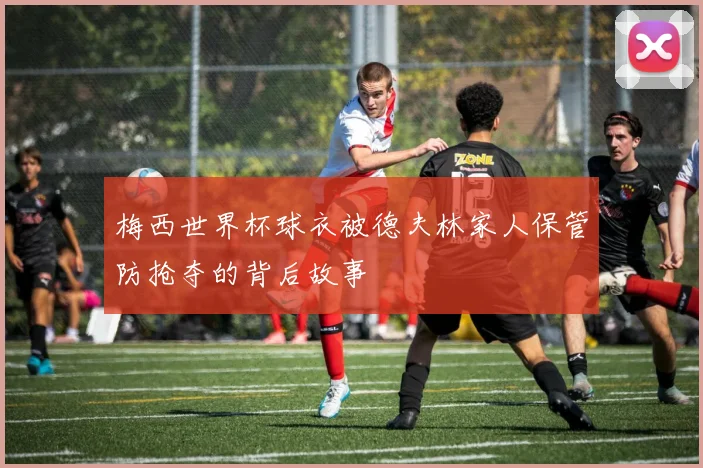 梅西世界杯球衣被德夫林家人保管防抢夺的背后故事