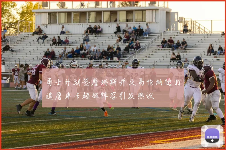 勇士计划签詹姆斯并交易伦纳德打造詹库卡超级阵容引发热议