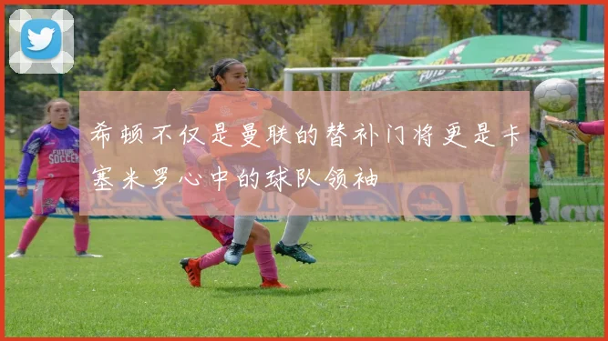 希顿不仅是曼联的替补门将更是卡塞米罗心中的球队领袖