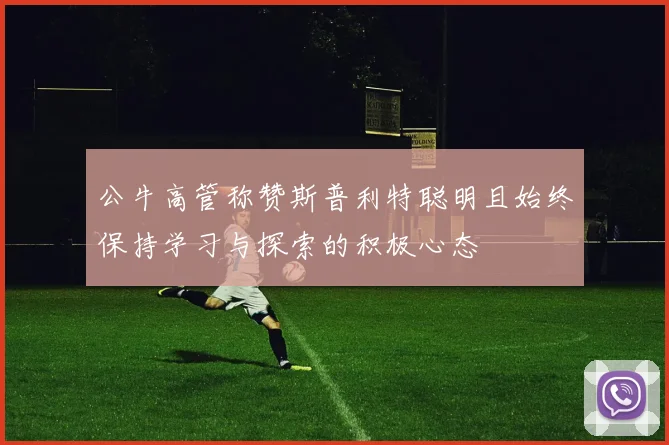 公牛高管称赞斯普利特聪明且始终保持学习与探索的积极心态