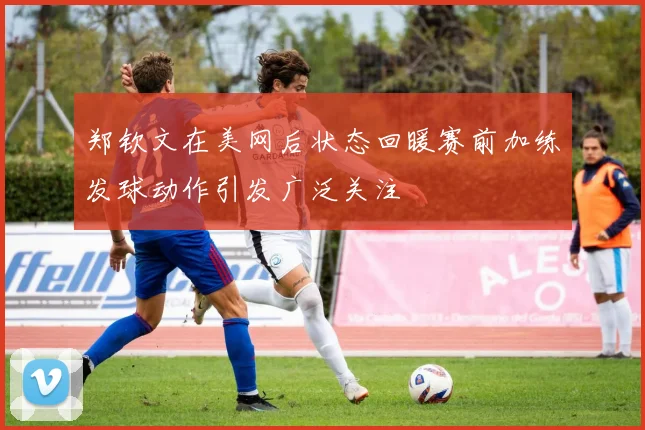 郑钦文在美网后状态回暖赛前加练发球动作引发广泛关注