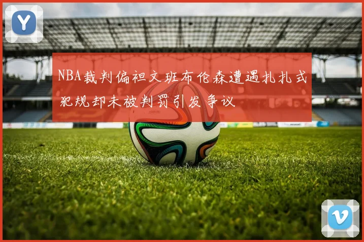 NBA裁判偏袒文班布伦森遭遇扎扎式犯规却未被判罚引发争议