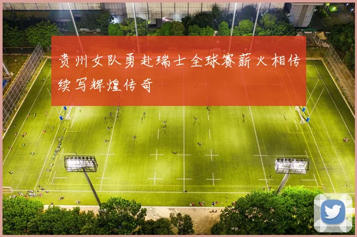 贵州女队勇赴瑞士全球赛薪火相传续写辉煌传奇
