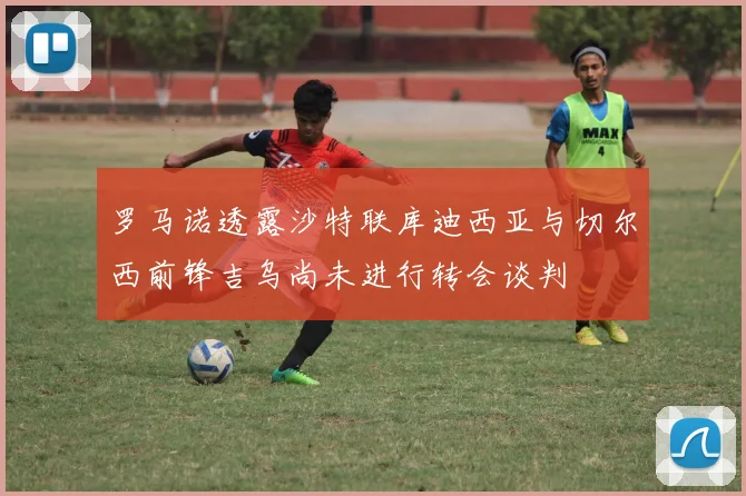 罗马诺透露沙特联库迪西亚与切尔西前锋吉乌尚未进行转会谈判