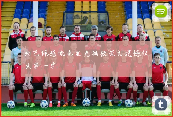 姆巴佩感慨恩里克执教深刻遗憾仅共事一季