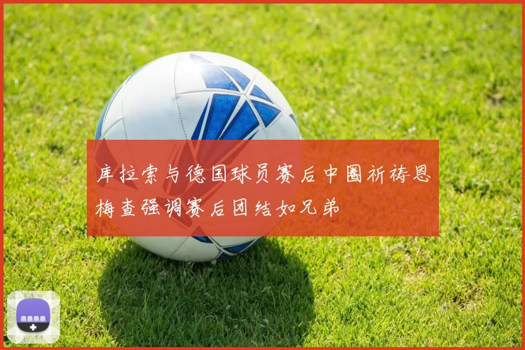 库拉索与德国球员赛后中圈祈祷恩梅查强调赛后团结如兄弟