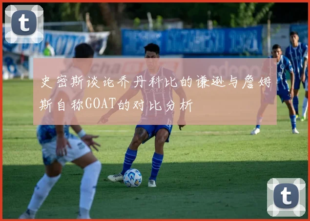 史密斯谈论乔丹科比的谦逊与詹姆斯自称GOAT的对比分析
