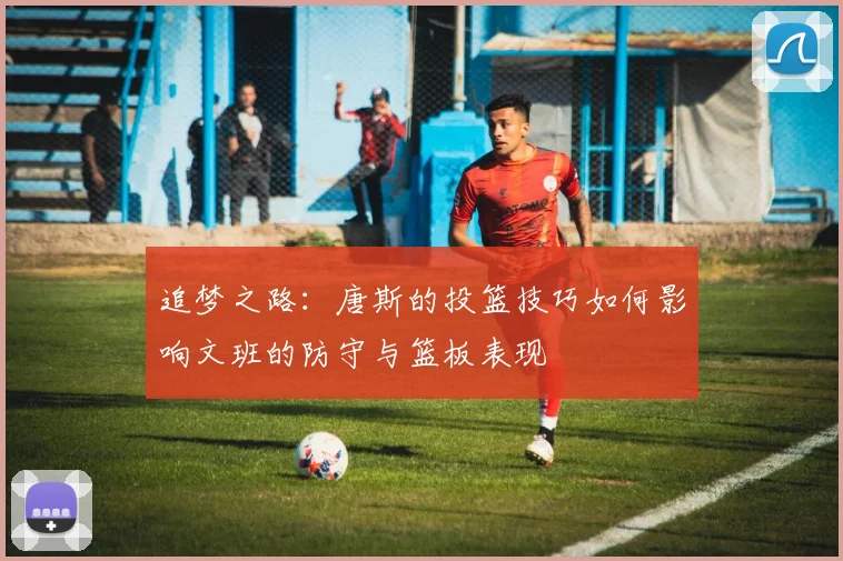 追梦之路：唐斯的投篮技巧如何影响文班的防守与篮板表现
